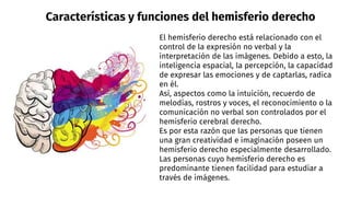 Características y funciones del hemisferio derecho
El hemisferio derecho está relacionado con el
control de la expresión no verbal y la
interpretación de las imágenes. Debido a esto, la
inteligencia espacial, la percepción, la capacidad
de expresar las emociones y de captarlas, radica
en él.
Así, aspectos como la intuición, recuerdo de
melodías, rostros y voces, el reconocimiento o la
comunicación no verbal son controlados por el
hemisferio cerebral derecho.
Es por esta razón que las personas que tienen
una gran creatividad e imaginación poseen un
hemisferio derecho especialmente desarrollado.
Las personas cuyo hemisferio derecho es
predominante tienen facilidad para estudiar a
través de imágenes.
 