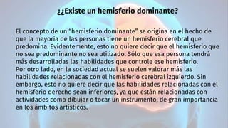 ¿¿Existe un hemisferio dominante?
El concepto de un “hemisferio dominante” se origina en el hecho de
que la mayoría de las personas tiene un hemisferio cerebral que
predomina. Evidentemente, esto no quiere decir que el hemisferio que
no sea predominante no sea utilizado. Sólo que esa persona tendrá
más desarrolladas las habilidades que controle ese hemisferio.
Por otro lado, en la sociedad actual se suelen valorar más las
habilidades relacionadas con el hemisferio cerebral izquierdo. Sin
embargo, esto no quiere decir que las habilidades relacionadas con el
hemisferio derecho sean inferiores, ya que están relacionadas con
actividades como dibujar o tocar un instrumento, de gran importancia
en los ámbitos artísticos.
 