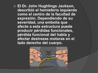    El Dr. John Hughlings Jackson,
    describió el hemisferio izquierdo
    como el centro de la facultad de
    expresión. Dependiendo de su
    severidad, una embolia que
    afecte a esta estructura puede
    producir pérdidas funcionales,
    pérdida funcional del habla y
    afectar destrezas motoras en el
    lado derecho del cuerpo.
 
