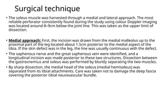 Surgical technique
• The soleus muscle was harvested through a medial and lateral approach. The most
reliable perforator consistently found during the study using colour Doppler imaging
was located around 8–9cm below the joint line. This was taken as the upper limit of
dissection.
• Medial approach: First, the incision was drawn from the medial malleolus up to the
proximal part of the leg located about 1.5cm posterior to the medial aspect of the
tibia. If the skin defect was in the leg, the line was usually continuous with the defect.
• The saphenous nerve and the great saphenous vein were identified, and a
longitudinal incision was made posterior to these two structures. Dissection between
the gastrocnemius and soleus was performed by bluntly separating the two muscles.
• By sharp dissection, the medial head of the soleus (medial hemisoleus) was
separated from its tibial attachments. Care was taken not to damage the deep fascia
covering the posterior tibial neurovascular bundle.
 
