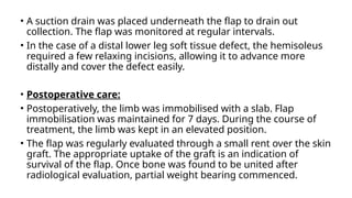 • A suction drain was placed underneath the flap to drain out
collection. The flap was monitored at regular intervals.
• In the case of a distal lower leg soft tissue defect, the hemisoleus
required a few relaxing incisions, allowing it to advance more
distally and cover the defect easily.
• Postoperative care:
• Postoperatively, the limb was immobilised with a slab. Flap
immobilisation was maintained for 7 days. During the course of
treatment, the limb was kept in an elevated position.
• The flap was regularly evaluated through a small rent over the skin
graft. The appropriate uptake of the graft is an indication of
survival of the flap. Once bone was found to be united after
radiological evaluation, partial weight bearing commenced.
 