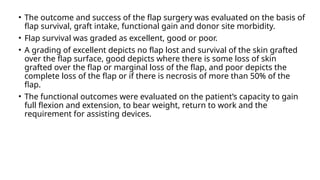 • The outcome and success of the flap surgery was evaluated on the basis of
flap survival, graft intake, functional gain and donor site morbidity.
• Flap survival was graded as excellent, good or poor.
• A grading of excellent depicts no flap lost and survival of the skin grafted
over the flap surface, good depicts where there is some loss of skin
grafted over the flap or marginal loss of the flap, and poor depicts the
complete loss of the flap or if there is necrosis of more than 50% of the
flap.
• The functional outcomes were evaluated on the patient’s capacity to gain
full flexion and extension, to bear weight, return to work and the
requirement for assisting devices.
 