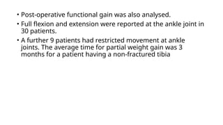 • Post-operative functional gain was also analysed.
• Full flexion and extension were reported at the ankle joint in
30 patients.
• A further 9 patients had restricted movement at ankle
joints. The average time for partial weight gain was 3
months for a patient having a non-fractured tibia
 