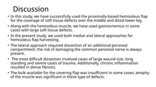 Discussion
• In this study, we have successfully used the proximally-based hemisoleus flap
for the coverage of soft tissue defects over the middle and distal lower leg.
• Along with the hemisoleus muscle, we have used gastrocnemius in some
cases with large soft tissue defects.
• In the present study, we used both medial and lateral approaches for
hemisoleus flap harvesting.
• The lateral approach required dissection of an additional peroneal
compartment; the risk of damaging the common peroneal nerve is always
present.
• The most difficult dissection involved cases of large wound size, long
standing and severe cases of trauma. Additionally, chronic inflammation
resulted in dense fibrosis.
• The bulk available for the covering flap was insufficient in some cases; atrophy
of the muscle was significant in these type of defects.
 