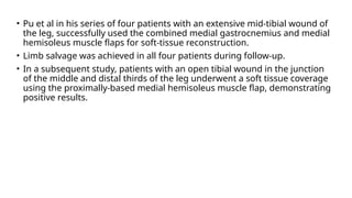 • Pu et al in his series of four patients with an extensive mid-tibial wound of
the leg, successfully used the combined medial gastrocnemius and medial
hemisoleus muscle flaps for soft-tissue reconstruction.
• Limb salvage was achieved in all four patients during follow-up.
• In a subsequent study, patients with an open tibial wound in the junction
of the middle and distal thirds of the leg underwent a soft tissue coverage
using the proximally-based medial hemisoleus muscle flap, demonstrating
positive results.
 