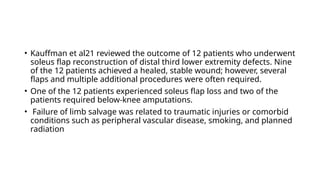 • Kauffman et al21 reviewed the outcome of 12 patients who underwent
soleus flap reconstruction of distal third lower extremity defects. Nine
of the 12 patients achieved a healed, stable wound; however, several
flaps and multiple additional procedures were often required.
• One of the 12 patients experienced soleus flap loss and two of the
patients required below-knee amputations.
• Failure of limb salvage was related to traumatic injuries or comorbid
conditions such as peripheral vascular disease, smoking, and planned
radiation
 