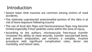 Introduction
• Severe lower limb traumas are common among victims of road
accidents.
• The relatively unprotected anteromedial portion of the tibia is at
risk of bone exposure following trauma
• The use of local skin flaps and fasciocutaneous flaps may become
limited especially if their pedicles come within the zone of injury.
• According to the authors, microvascular free-tissue transfer
increases the ability to close wounds, transfer vascularised bone,
and prevent amputation, yet remains a complex, invasive
procedure with significant complication rates, donor site
morbidity, and failure rates.
 