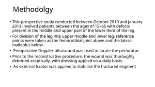 Methodolgy
• This prospective study conducted between October 2010 and January
2013 involved patients between the ages of 15–65 with defects
present in the middle and upper part of the lower third of the leg.
• For division of the leg into upper middle and lower leg, reference
points were taken as the femorotibial joint above and the lateral
malleolus below.
• Preoperative Doppler ultrasound was used to locate the perforator.
• Prior to the reconstructive procedure, the wound was thoroughly
debrided aseptically, with dressing applied on a daily basis.
• An external fixator was applied to stabilise the fractured segment
 