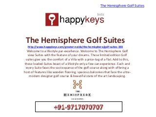 The Hemisphere Golf Suites
http://www.happykeys.com/greater-noida/the-hemisphere/golf-suites-303
Welcome to a lifestyle par-excellence. Welcome to The Hemisphere Golf
view Suites with the feature of your dreams. These limited edition Golf
suites give you the comfort of a Villa with a price-tag of a flat. Add to this,
these loaded Suites boast of a lifestyle only a few can experience. Each and
every Suite faces the vast expanse of the golf course along with offering a
host of features like wooden flooring, spacious balconies that face the ultra-
modern designer golf course & beautiful state of the art landscaping.
The Hemisphere Golf Suites
 