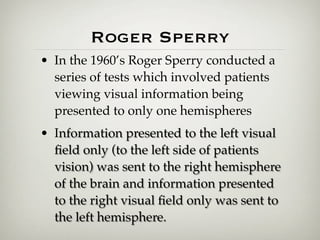 Roger Sperry
• In the 1960’s Roger Sperry conducted a
  series of tests which involved patients
  viewing visual information being
  presented to only one hemispheres
• Information presented to the left visual
  ﬁeld only (to the left side of patients
  vision) was sent to the right hemisphere
  of the brain and information presented
  to the right visual ﬁeld only was sent to
  the left hemisphere.
 