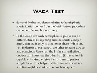 Wada Test
• Some of the best evidence relating to hemispheric
  specialization comes from the Wada test—a procedure
  carried out before brain surgery.
• In the Wada test each hemisphere is put to sleep at
  different times by injecting anesthetic into a major
  artery that leads only to that hemisphere. While one
  hemisphere is anesthetized, the other remains awake
  and conscious. Once half the brain is anesthetized,
  doctors can interview the other half (if the patient is
  capable of talking) or give instructions to perform
  simple tasks. This helps to determine what skills or
  abilities might be conﬁned to one hemisphere.
 