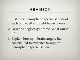 Revision
1. List three hemispheric specialisations of
   each of the left and right hemispheres.
2. Describe neglect syndrome. What causes
   it?
3. Explain how split brain surgery has
   contributed to evidence to support
   hemispheric specialisation.
 