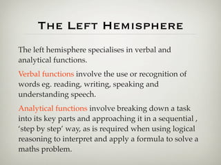 The Left Hemisphere
The left hemisphere specialises in verbal and
analytical functions.
Verbal functions involve the use or recognition of
words eg. reading, writing, speaking and
understanding speech.
Analytical functions involve breaking down a task
into its key parts and approaching it in a sequential ,
‘step by step’ way, as is required when using logical
reasoning to interpret and apply a formula to solve a
maths problem.
 