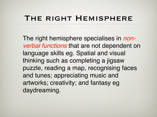 The right Hemisphere

The right hemisphere specialises in non-
verbal functions that are not dependent on
language skills eg. Spatial and visual
thinking such as completing a jigsaw
puzzle, reading a map, recognising faces
and tunes; appreciating music and
artworks; creativity; and fantasy eg
daydreaming.
 