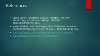 References
 Kagele, Steven F., and Nirmal B. Charan. “Unilateral Pulmonary
Edema.” Chest, vol. 102, no. 4, 1992, pp. 1279–1280.,
doi:10.1378/chest.102.4.1279.
 Mullan, Charles P., et al. “Radiology of Chest Wall Masses.” American
Journal of Roentgenology, vol. 197, no. 3, 2011, doi:10.2214/ajr.10.7259.
 https://radiopaedia.org/articles/hemithorax-white-out-differential
 https://radiopaedia.org/articles/air-bronchogram
 