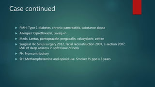 Case continued
 PMH: Type 1 diabetes, chronic pancreatitis, substance abuse
 Allergies: Ciprofloxacin, Levaquin
 Meds: Lantus, pantoprazole, pregabalin, valacyclovir, zofran
 Surgical Hx: Sinus surgery 2012, facial reconstruction 2007, c-section 2007,
I&D of deep abscess in soft tissue of neck
 FH: Noncontributory
 SH: Methamphetamine and opioid use. Smoker ½ ppd x 5 years
 