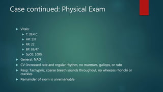 Case continued: Physical Exam
 Vitals:
 T: 39.4 C
 HR: 137
 RR: 22
 BP: 93/47
 SpO2: 100%
 General: NAD
 CV: Increased rate and regular rhythm, no murmurs, gallops, or rubs
 Resp: Tachypnic, coarse breath sounds throughout, no wheezes rhonchi or
crackles
 Remainder of exam is unremarkable
 