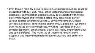 • Even though most HV occur in isolation, a significant number could be
associated with GIT, CNS, renal, other vertebral and cardiovascular
anomalies. Segmentation anomalies may be associated with syrinx,
diastematomyelia and te thered cord ( They can also be part of
various genetic syndromes: Jarcho10 Levin syndrome (AR, fused
vertebrae, scoliosis, abnormal rib alignment), Klippel). Fiel syndrome
(AR/ AD, fused cervical vertebrae), VACTERL (sporadic) and OEIS
complex (sporadic; omphalocele, cloacal exstrophy, imperforate anus
and spinal defects) . The mainstay of treatment remains early
diagnosis and intervention before severe curvature and deformity
occur.
 