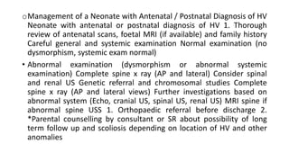 oManagement of a Neonate with Antenatal / Postnatal Diagnosis of HV
Neonate with antenatal or postnatal diagnosis of HV 1. Thorough
review of antenatal scans, foetal MRI (if available) and family history
Careful general and systemic examination Normal examination (no
dysmorphism, systemic exam normal)
• Abnormal examination (dysmorphism or abnormal systemic
examination) Complete spine x ray (AP and lateral) Consider spinal
and renal US Genetic referral and chromosomal studies Complete
spine x ray (AP and lateral views) Further investigations based on
abnormal system (Echo, cranial US, spinal US, renal US) MRI spine if
abnormal spine USS 1. Orthopaedic referral before discharge 2.
*Parental counselling by consultant or SR about possibility of long
term follow up and scoliosis depending on location of HV and other
anomalies
 