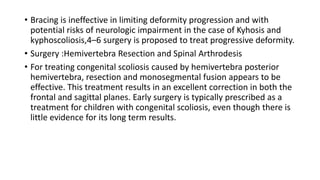 • Bracing is ineffective in limiting deformity progression and with
potential risks of neurologic impairment in the case of Kyhosis and
kyphoscoliosis,4–6 surgery is proposed to treat progressive deformity.
• Surgery :Hemivertebra Resection and Spinal Arthrodesis
• For treating congenital scoliosis caused by hemivertebra posterior
hemivertebra, resection and monosegmental fusion appears to be
effective. This treatment results in an excellent correction in both the
frontal and sagittal planes. Early surgery is typically prescribed as a
treatment for children with congenital scoliosis, even though there is
little evidence for its long term results.
 
