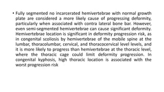 • Fully segmented no incarcerated hemivertebrae with normal growth
plate are considered a more likely cause of progressing deformity,
particularly when associated with contra lateral bone bar. However,
even semi-segmented hemivertebrae can cause significant deformity.
Hemivertebrae location is significant in deformity progression risk, as
in congenital scoliosis by hemivertebrae of the mobile spine at the
lumbar, thoracolumbar, cervical, and thoracocervical level levels, and
it is more likely to progress than hemivertebrae at the thoracic level,
where the thoracic cage could limit deformity progression. In
congenital kyphosis, high thoracic location is associated with the
worst progression risk
 
