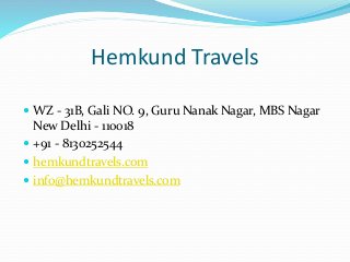 Hemkund Travels
 WZ - 31B, Gali NO. 9, Guru Nanak Nagar, MBS Nagar
New Delhi - 110018
 +91 - 8130252544
 hemkundtravels.com
 info@hemkundtravels.com
 