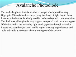Avalanche Photodiode
The avalnche photodiode is another n+p-I-p+ which provides very
High gain 200 and can detect even very low level of light.due to theas
Reasons,this detector is widely used in dedicated optical communication.
The thickness of I-region is very large as compared with the other region
Of device,so that the incoming light quickly passes through n+ and p
Layers and spend major time in this region creating large electron and
hole pairs.this is known as absorption region of the device.
 