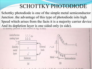 SCHOTTKY PHOTODIODE
Schottky photodiode is one of the simple metal semiconductor
Junction .the advantage of this type of photodiode isits high
Speed which arises from the facts it is a majority carrier device
And its depletion layer is one sided only (n side).
 