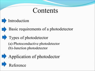 Contents
Introduction
Basic requirements of a photodetector
Types of photodetector
(a)-Photoconductive photodetector
(b)-Junction photodetector
Application of photodector
Reference
 