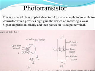 Phototransistor
This is a special class of photodetector.like avalanche photodiode,photo-
-transistor which provides high gain,the device on receiving a weak
Signal amplifies internally and then passes on its output terminal.
 
