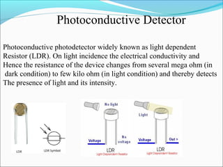 Photoconductive Detector
Photoconductive photodetector widely known as light dependent
Resistor (LDR). On light incidence the electrical conductivity and
Hence the resistance of the device changes from several mega ohm (in
dark condition) to few kilo ohm (in light condition) and thereby detects
The presence of light and its intensity.
 