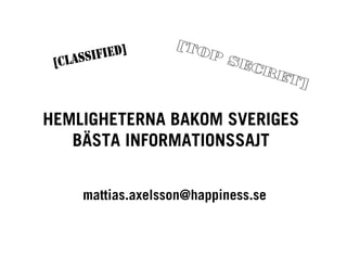[T O
         F I E D]           PS
  CLASSI
 [                             EC
                                 RE
                                    T]


HEMLIGHETERNA BAKOM SVERIGES
   BÄSTA INFORMATIONSSAJT


       mattias.axelsson@happiness.se