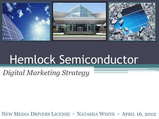 Hemlock Semiconductor
Digital Marketing Strategy




NEW MEDIA DRIVERS LICENSE ▫ NATASHA WHITE ▫ APRIL 16, 2012
 