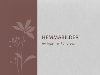 HEMMABILDER 
Av 
Ingemar 
Pongratz 
 