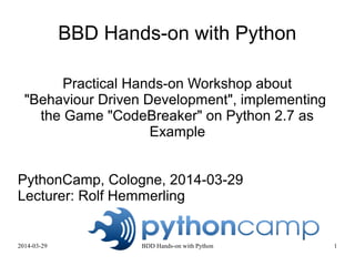 2015-03-28 - 2015-03-29 BDD Hands-on with Python 1
BBD Hands-on with Python
Practical Hands-on Workshop about
"Behaviour Driven Development", implementing
the Game "CodeBreaker" on Python 2.7 as
Example
PythonCamp Cologne, 2015-03-28 - 2015-03-29
Lecturer: Rolf Hemmerling
Slides: http://www.slideshare.net/hemmerling/
License: Creative Commons - Attribution-ShareAlike 4.0 Generic (
http://www.creativecommons.org/licenses/by-sa/4.0/ )
 