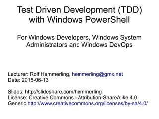 Test Driven Development (TDD)
with Windows PowerShell
For Windows Developers, Windows System
Administrators and Windows DevOps
Lecturer: Rolf Hemmerling, hemmerling@gmx.net
Date: 2015-06-13
Slides: http://slideshare.com/hemmerling
License: Creative Commons - Attribution-ShareAlike 4.0
Generic http://www.creativecommons.org/licenses/by-sa/4.0/
 