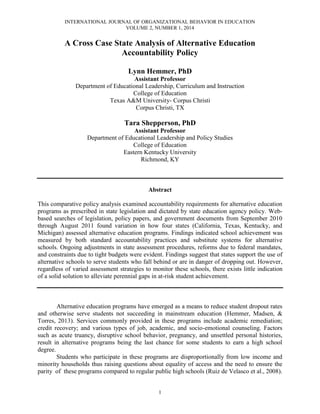 INTERNATIONAL JOURNAL OF ORGANIZATIONAL BEHAVIOR IN EDUCATION
VOLUME 2, NUMBER 1, 2014
1
A Cross Case State Analysis of Alternative Education
Accountability Policy
Lynn Hemmer, PhD
Assistant Professor
Department of Educational Leadership, Curriculum and Instruction
College of Education
Texas A&M University- Corpus Christi
Corpus Christi, TX
Tara Shepperson, PhD
Assistant Professor
Department of Educational Leadership and Policy Studies
College of Education
Eastern Kentucky University
Richmond, KY
Abstract
This comparative policy analysis examined accountability requirements for alternative education
programs as prescribed in state legislation and dictated by state education agency policy. Web-
based searches of legislation, policy papers, and government documents from September 2010
through August 2011 found variation in how four states (California, Texas, Kentucky, and
Michigan) assessed alternative education programs. Findings indicated school achievement was
measured by both standard accountability practices and substitute systems for alternative
schools. Ongoing adjustments in state assessment procedures, reforms due to federal mandates,
and constraints due to tight budgets were evident. Findings suggest that states support the use of
alternative schools to serve students who fall behind or are in danger of dropping out. However,
regardless of varied assessment strategies to monitor these schools, there exists little indication
of a solid solution to alleviate perennial gaps in at-risk student achievement.
Alternative education programs have emerged as a means to reduce student dropout rates
and otherwise serve students not succeeding in mainstream education (Hemmer, Madsen, &
Torres, 2013). Services commonly provided in these programs include academic remediation;
credit recovery; and various types of job, academic, and socio-emotional counseling. Factors
such as acute truancy, disruptive school behavior, pregnancy, and unsettled personal histories,
result in alternative programs being the last chance for some students to earn a high school
degree.
Students who participate in these programs are disproportionally from low income and
minority households thus raising questions about equality of access and the need to ensure the
parity of these programs compared to regular public high schools (Ruiz de Velasco et al., 2008).
 