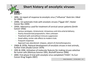 Short history of oncolytic viruses

1896. 1st report of response to oncolytic virus ( influenza Dock Am J Med
1896. 1st report of response to oncolytic virus (”influenza” Dock Am J Med 
Sci 1904)
1940s. 1st systematic trials with oncolytic viruses (”Egypt 101”, Hoster 
Cancer Res 1949)
1950s. Adenovirus used for treatment of cervical cancer patients (Smith 
Cancer 1956)
 ¬ Various serotypes, intratumoral, intravenous and intra‐arterial delivery
 ¬ Poorly characterized preparations: titers unknown
 ¬ Treatment with and without immune suppression
 ¬ Good safety, similar side effects to modern trials
 ¬ Frequent responses
 ¬ Approach was abandoned: relapses, advent of chemotherapeutics
1960s & 1970s. Rational development of oncolytic viruses in test animals, 
further trials (Asada Cancer 1974)
f th t i l (A d C              1974)
1991 & 1996. Utilization of molecular features for making viruses selective 
for tumor cells (Martuza Science 1991, Bischoff Science 1996)
2004. First phase III trial with oncolytic virus completed (”H101”, Yu Curr 
2004 First phase III trial with oncolytic virus completed (”H101” Yu Curr
Cancer Drug Targets 2007)
                                                        A k s e l i   H e m m i n k i       |     2 3  F e b  2 0 1 0    |    1 0
 