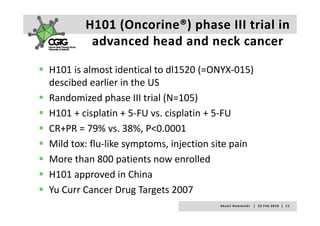 H101 (Oncorine®) phase III trial in 
         advanced head and neck cancer 
          d     dh d d         k

H101 is almost identical to dl1520 (=ONYX‐015) 
descibed earlier in the US
Randomized phase III trial (N=105)
H101 + cisplatin + 5‐FU vs. cisplatin + 5‐FU
H101 + cisplatin + 5 FU vs cisplatin + 5 FU
CR+PR = 79% vs. 38%, P<0.0001 
Mild tox: flu‐like symptoms, injection site pain
                 p
More than 800 patients now enrolled
H101 approved in China
Yu Curr Cancer Drug Targets 2007
Yu Curr Cancer Drug Targets 2007
                                       A k s e l i   H e m m i n k i       |     2 3  F e b  2 0 1 0    |    1 1
 