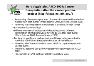 Bert Vogelstein, ASCO 2009: Cancer 
            therapeutics after the cancer genome 
            therapeutics after the cancer genome
              project (http://cgap.nci.nih.gov/)
   Sequencing of complete genomes of tumors has revealed hundreds of 
   mutations in each tumor (Wood Science 2007, Parsons Science 2008)
   However, the combination of mutations is different in each tumor 
              ,
‐> Each tumor is an individual 
‐> Difficult to use small molecular inhibitors because a different 
   combination of inhibitors would have to be used for each tumor 
   combination of inhibitors would have to be used for each tumor
   (Wood Science 2007, Parsons Science 2008). 
‐> For long term efficacy, each patient would have to be treated with 
   hundreds of inhibitors (impossible because of side effects)
   hundreds of inhibitors (impossible because of side effects)
   However, all of these mutations seem to fall in 12 pathways (Jones 
   Science 2008).  
   Therefore, better to use pathway selective drugs (Vogelstein ASCO 
   Th f         b               h        l i d        (V l i ASCO
   2009). 
   For example, p16/Rb pathway selective oncolytic virus

                                                   A k s e l i   H e m m i n k i       |     2 3  F e b  2 0 1 0    |    3
 