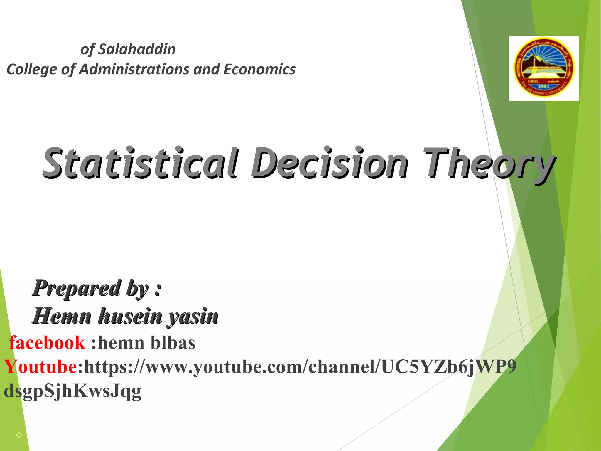 Statistical Decision TheoryStatistical Decision Theory
©
Prepared by :Prepared by :
Hemn husein yasinHemn husein yasin
University of Salahaddin
College of Administrations and Economics
Department of Statistics
facebook :hemn blbas
Youtube:https://www.youtube.com/channel/UC5YZb6jWP9
dsgpSjhKwsJqg
 