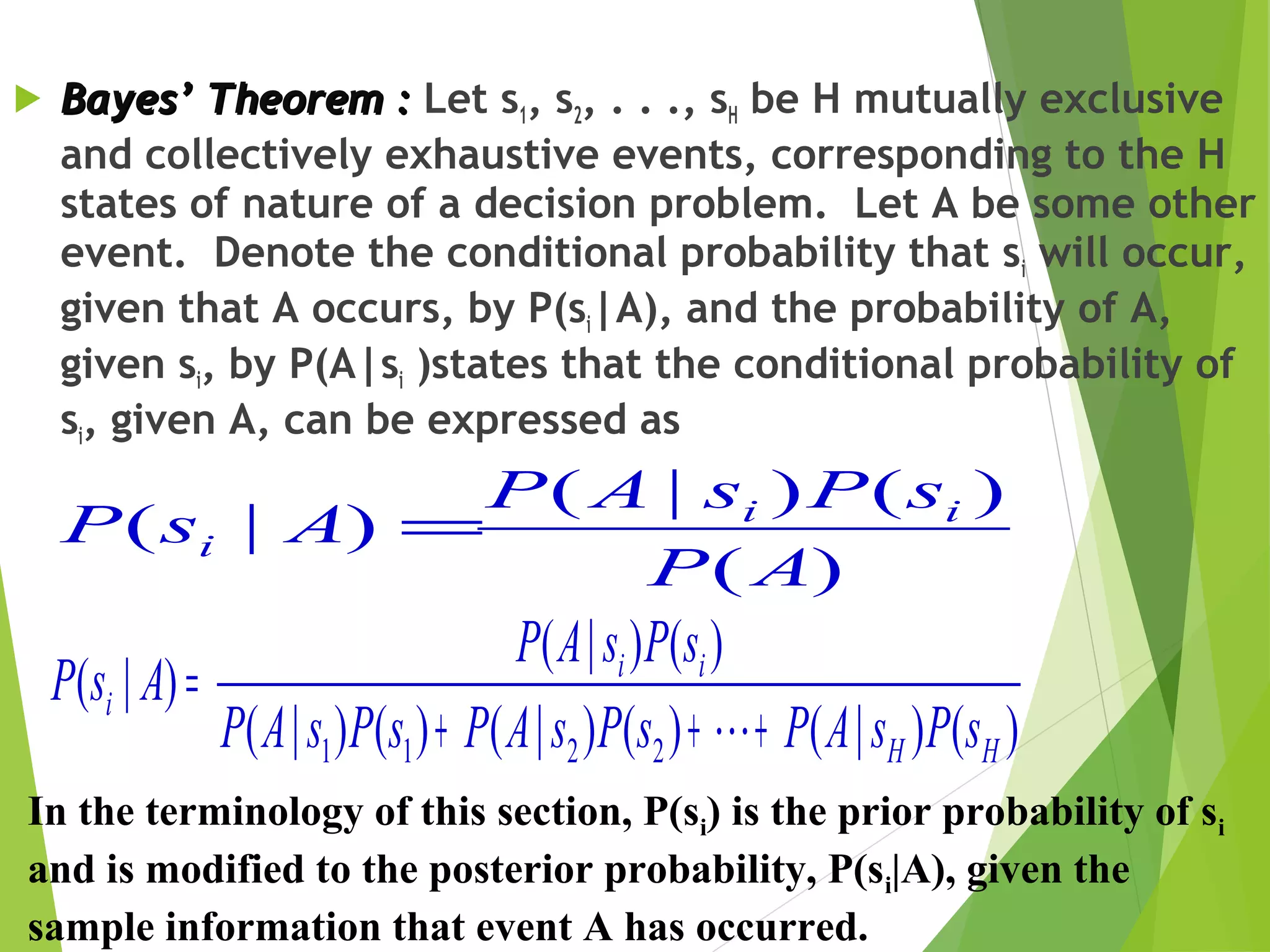  Bayes’ Theorem :Bayes’ Theorem : Let s1, s2, . . ., sH be H mutually exclusive
and collectively exhaustive events, corresponding to the H
states of nature of a decision problem. Let A be some other
event. Denote the conditional probability that si will occur,
given that A occurs, by P(si|A), and the probability of A,
given si, by P(A|si )states that the conditional probability of
si, given A, can be expressed as
)(
)()|(
)|(
AP
sPsAP
AsP ii
i =
)()|()()|()()|(
)()|(
)|(
2211 HH
ii
i
sPsAPsPsAPsPsAP
sPsAP
AsP
+++
=

In the terminology of this section, P(si) is the prior probability of si
and is modified to the posterior probability, P(si|A), given the
sample information that event A has occurred.
 