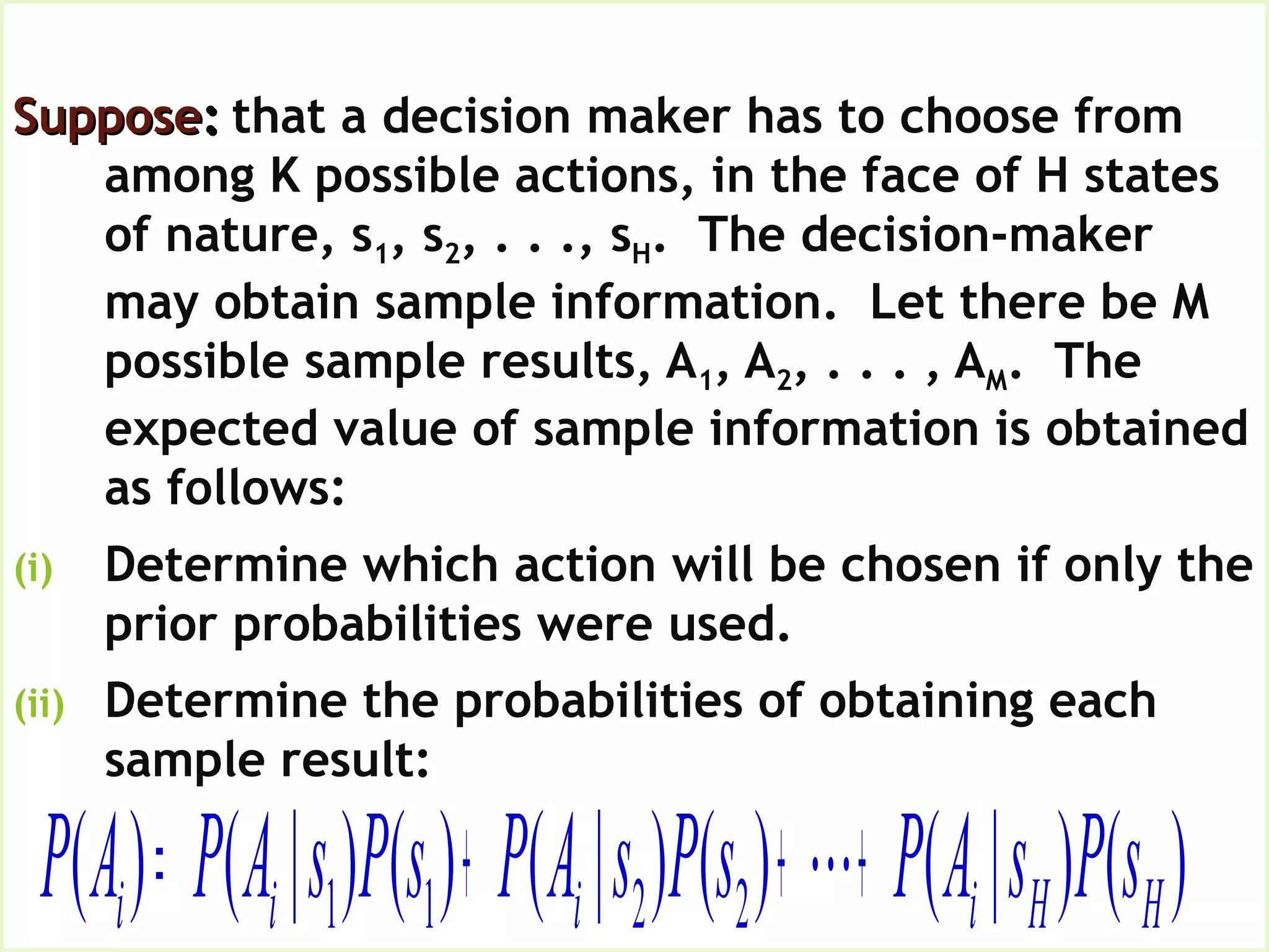 Expected Value of Sample Information,
EVSISupposeSuppose:: that a decision maker has to choose from
among K possible actions, in the face of H states
of nature, s1, s2, . . ., sH. The decision-maker
may obtain sample information. Let there be M
possible sample results, A1, A2, . . . , AM. The
expected value of sample information is obtained
as follows:
(i) Determine which action will be chosen if only the
prior probabilities were used.
(ii) Determine the probabilities of obtaining each
sample result:
)()|()()|()()|()( 2211 HHiiii sPsAPsPsAPsPsAPAP +++= 
 