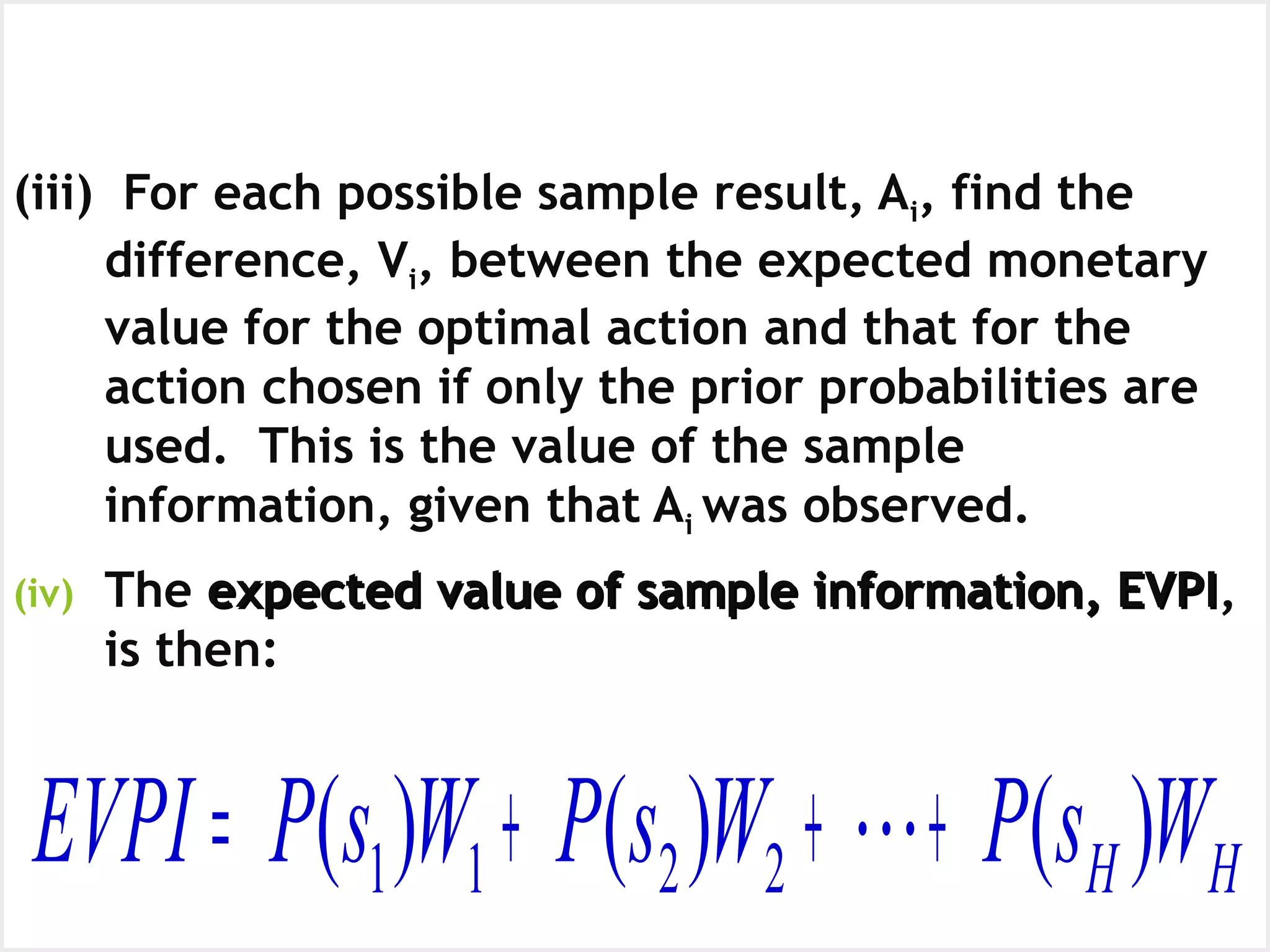 Expected Value of Sample Information,
EVSI
(continued)
(iii) For each possible sample result, Ai, find the
difference, Vi, between the expected monetary
value for the optimal action and that for the
action chosen if only the prior probabilities are
used. This is the value of the sample
information, given that Ai was observed.
(iv) The expected value of sample information, EVPIexpected value of sample information, EVPI,
is then:
HH WsPWsPWsPEVPI )()()( 2211 +++= 
 