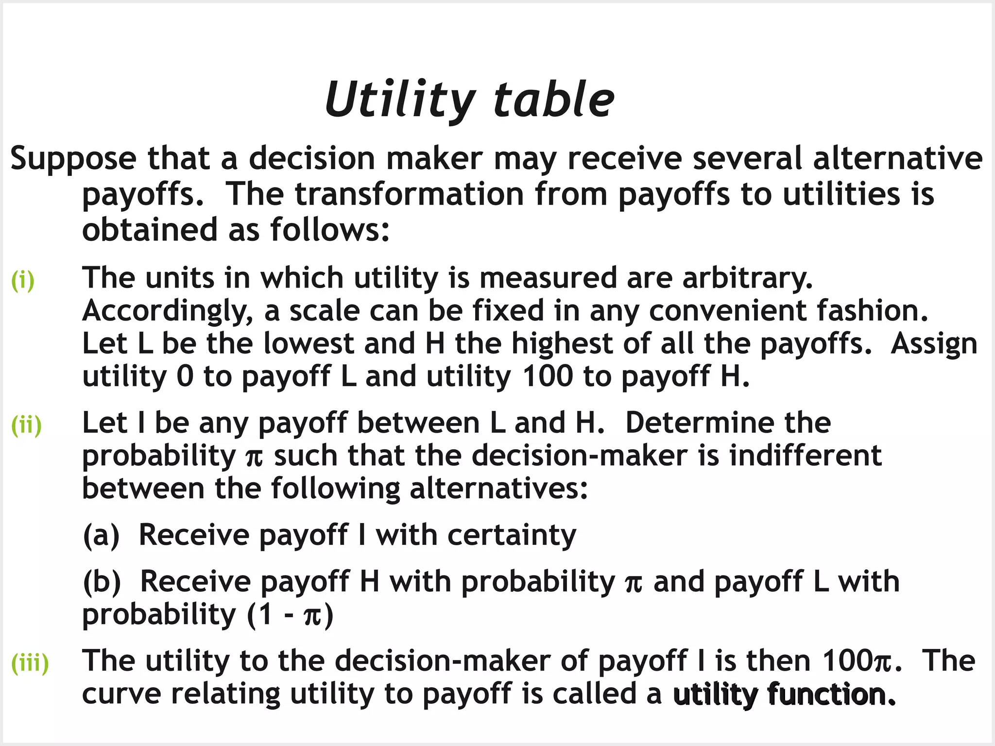 Obtaining a Utility Function
Utility table
Suppose that a decision maker may receive several alternative
payoffs. The transformation from payoffs to utilities is
obtained as follows:
(i) The units in which utility is measured are arbitrary.
Accordingly, a scale can be fixed in any convenient fashion.
Let L be the lowest and H the highest of all the payoffs. Assign
utility 0 to payoff L and utility 100 to payoff H.
(ii) Let I be any payoff between L and H. Determine the
probability π such that the decision-maker is indifferent
between the following alternatives:
(a) Receive payoff I with certainty
(b) Receive payoff H with probability π and payoff L with
probability (1 - π)
(iii) The utility to the decision-maker of payoff I is then 100π. The
curve relating utility to payoff is called a utility functionutility function..
 