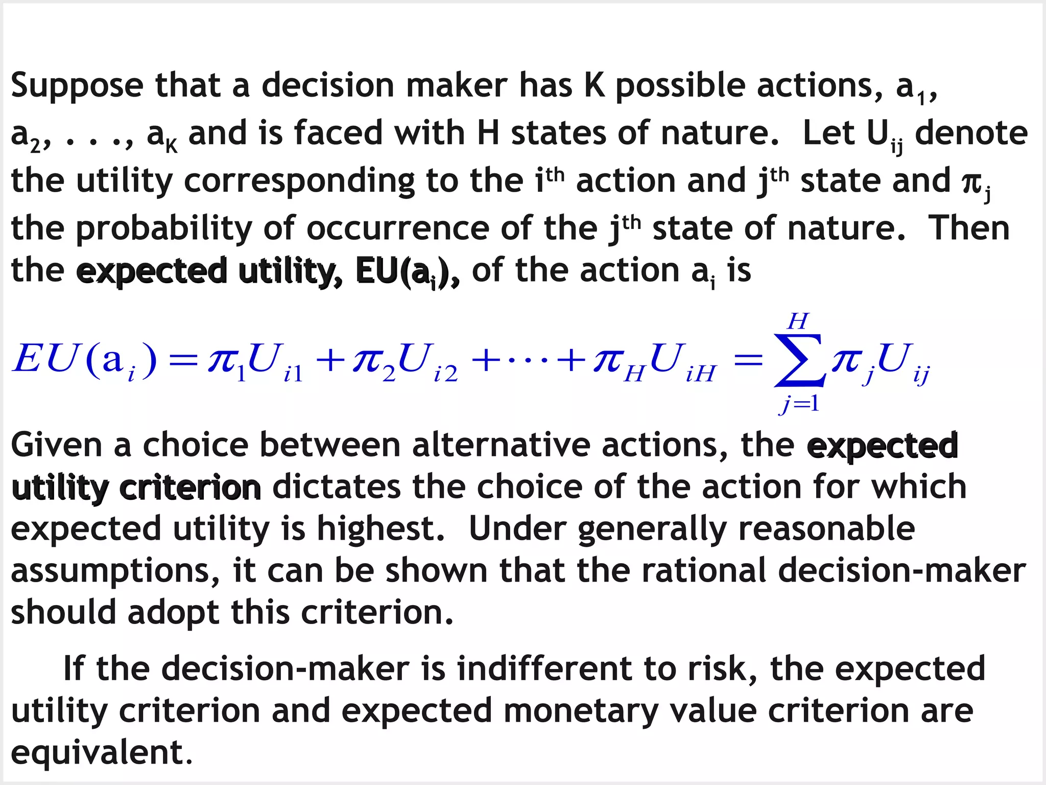 The Expected Utility CriterionSuppose that a decision maker has K possible actions, a1,
a2, . . ., aK and is faced with H states of nature. Let Uij denote
the utility corresponding to the ith
action and jth
state and πj
the probability of occurrence of the jth
state of nature. Then
the expected utility, EU(aexpected utility, EU(aii),), of the action ai is
Given a choice between alternative actions, the expectedexpected
utility criterionutility criterion dictates the choice of the action for which
expected utility is highest. Under generally reasonable
assumptions, it can be shown that the rational decision-maker
should adopt this criterion.
If the decision-maker is indifferent to risk, the expected
utility criterion and expected monetary value criterion are
equivalent.
∑=
=+++=
H
j
ijjiHHiii UUUUEU
1
2211)a( ππππ 
 
