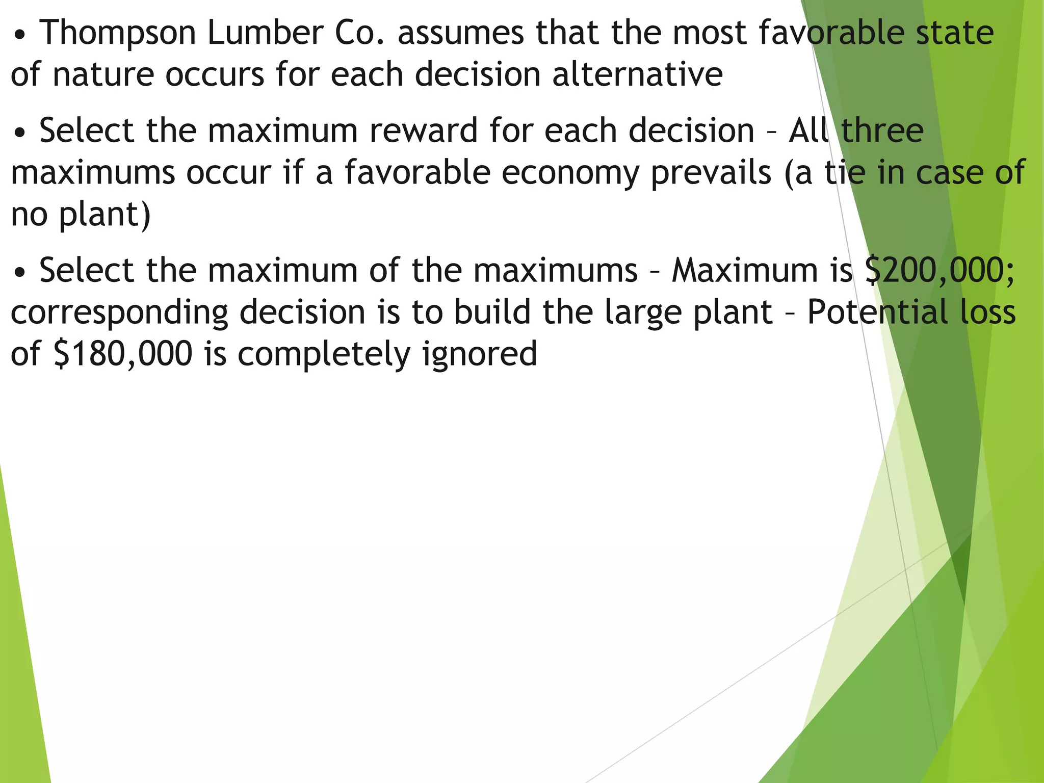 • Thompson Lumber Co. assumes that the most favorable state
of nature occurs for each decision alternative
• Select the maximum reward for each decision – All three
maximums occur if a favorable economy prevails (a tie in case of
no plant)
• Select the maximum of the maximums – Maximum is $200,000;
corresponding decision is to build the large plant – Potential loss
of $180,000 is completely ignored
 
