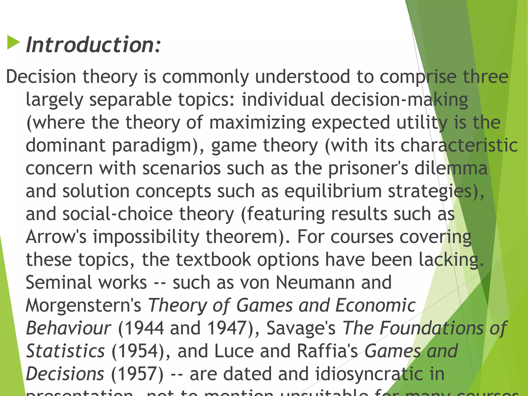  Introduction:
Decision theory is commonly understood to comprise three
largely separable topics: individual decision-making
(where the theory of maximizing expected utility is the
dominant paradigm), game theory (with its characteristic
concern with scenarios such as the prisoner's dilemma
and solution concepts such as equilibrium strategies),
and social-choice theory (featuring results such as
Arrow's impossibility theorem). For courses covering
these topics, the textbook options have been lacking.
Seminal works -- such as von Neumann and
Morgenstern's Theory of Games and Economic
Behaviour (1944 and 1947), Savage's The Foundations of
Statistics (1954), and Luce and Raffia's Games and
Decisions (1957) -- are dated and idiosyncratic in
 