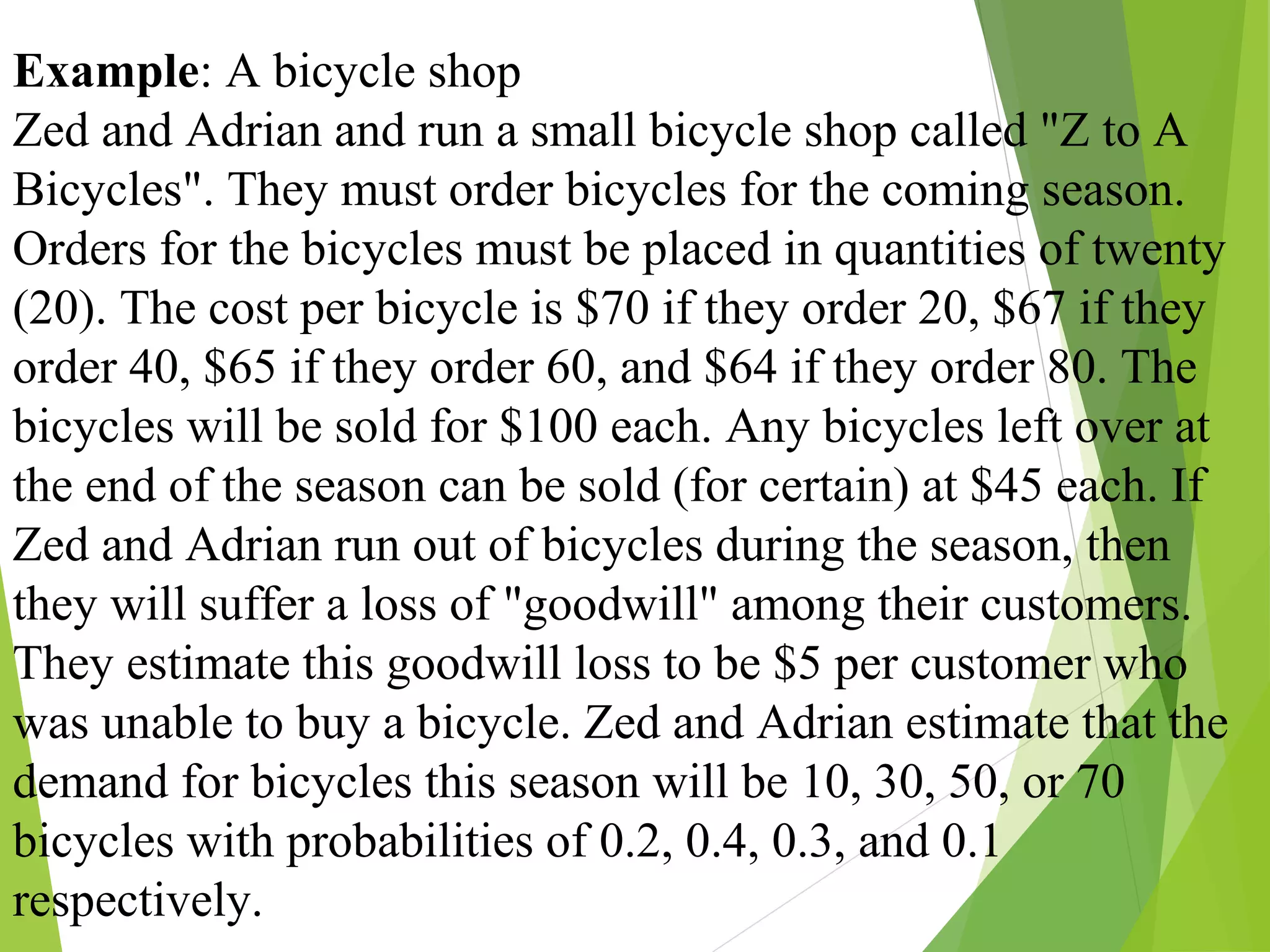 Example: A bicycle shop
Zed and Adrian and run a small bicycle shop called "Z to A
Bicycles". They must order bicycles for the coming season.
Orders for the bicycles must be placed in quantities of twenty
(20). The cost per bicycle is $70 if they order 20, $67 if they
order 40, $65 if they order 60, and $64 if they order 80. The
bicycles will be sold for $100 each. Any bicycles left over at
the end of the season can be sold (for certain) at $45 each. If
Zed and Adrian run out of bicycles during the season, then
they will suffer a loss of "goodwill" among their customers.
They estimate this goodwill loss to be $5 per customer who
was unable to buy a bicycle. Zed and Adrian estimate that the
demand for bicycles this season will be 10, 30, 50, or 70
bicycles with probabilities of 0.2, 0.4, 0.3, and 0.1
respectively.
 