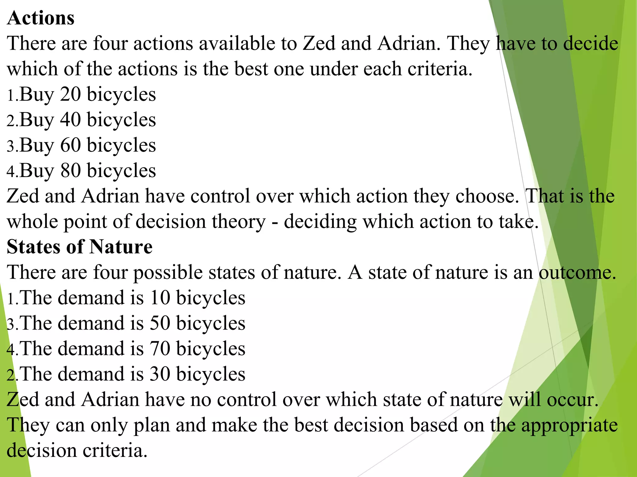 Actions
There are four actions available to Zed and Adrian. They have to decide
which of the actions is the best one under each criteria.
1.Buy 20 bicycles
2.Buy 40 bicycles
3.Buy 60 bicycles
4.Buy 80 bicycles
Zed and Adrian have control over which action they choose. That is the
whole point of decision theory - deciding which action to take.
States of Nature
There are four possible states of nature. A state of nature is an outcome.
1.The demand is 10 bicycles
3.The demand is 50 bicycles
4.The demand is 70 bicycles
2.The demand is 30 bicycles
Zed and Adrian have no control over which state of nature will occur.
They can only plan and make the best decision based on the appropriate
decision criteria.
 